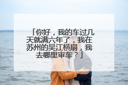 你好，我的车过几天就满六年了，我在苏州的吴江横扇，我去哪里审车？
