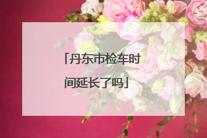 丹东市检车时间延长了吗