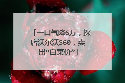 一口气降6万，探店沃尔沃S60，卖出“白菜价”