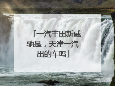 一汽丰田新威驰是，天津一汽出的车吗