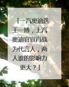 一汽奥迪选王一博，上汽奥迪官宣肖战为代言人，两人谁的影响力更大？