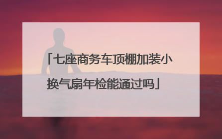 七座商务车顶棚加装小换气扇年检能通过吗