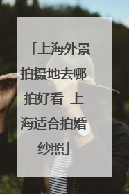 上海外景拍摄地去哪拍好看 上海适合拍婚纱照