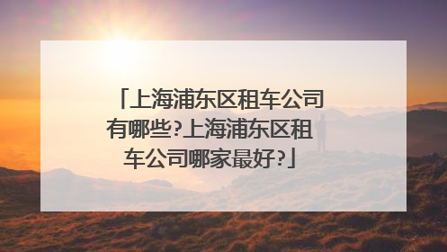 上海浦东区租车公司有哪些?上海浦东区租车公司哪家最好?