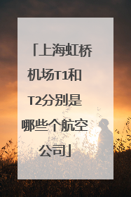 上海虹桥机场T1和T2分别是哪些个航空公司
