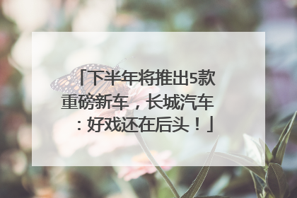 下半年将推出5款重磅新车，长城汽车：好戏还在后头！