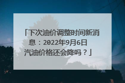 下次油价调整时间新消息：2022年9月6日汽油价格还会降吗？