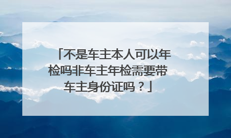 不是车主本人可以年检吗非车主年检需要带车主身份证吗？