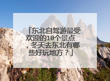 东北自驾游最受欢迎的10个景点，冬天去东北有哪些好玩地方？