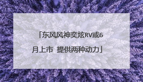 东风风神奕炫RV或6月上市 提供两种动力