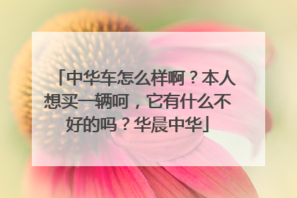 中华车怎么样啊？本人想买一辆呵，它有什么不好的吗？华晨中华