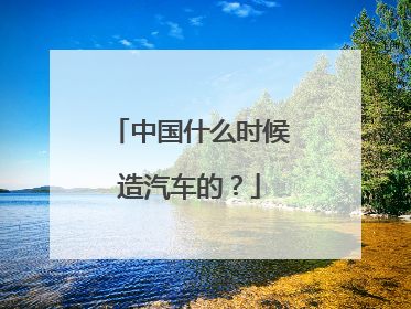 中国什么时候造汽车的？