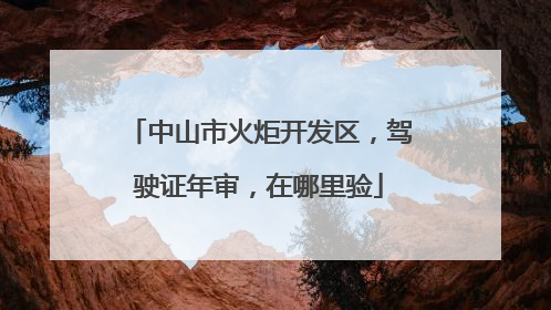 中山市火炬开发区，驾驶证年审，在哪里验