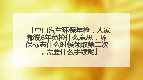 中山汽车环保年检，人家都说6年免检什么意思，环保标志什么时候领取第二次，需要什么手续呢