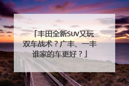 丰田全新SUV又玩双车战术？广丰、一丰谁家的车更好？
