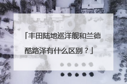 丰田陆地巡洋舰和兰德酷路泽有什么区别？