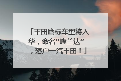 丰田鹰标车型将入华，命名“峰兰达”，落户一汽丰田！