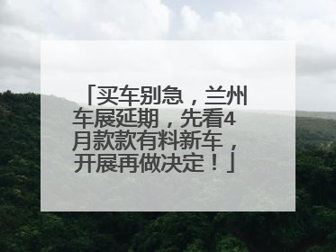 买车别急，兰州车展延期，先看4月款款有料新车，开展再做决定！