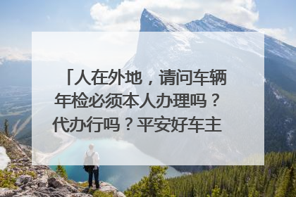 人在外地，请问车辆年检必须本人办理吗？代办行吗？平安好车主上代办靠谱吗？