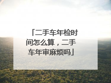 二手车年检时间怎么算，二手车年审麻烦吗