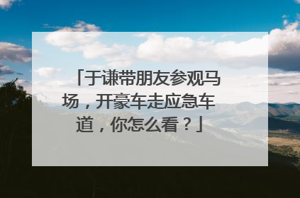 于谦带朋友参观马场，开豪车走应急车道，你怎么看？