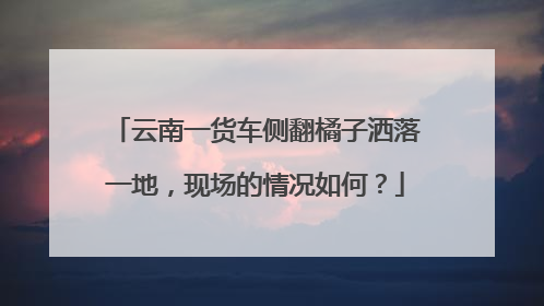 云南一货车侧翻橘子洒落一地，现场的情况如何？