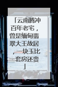云南腾冲百年老宅，曾是缅甸翡翠大王故居，一块玉比一套房还贵