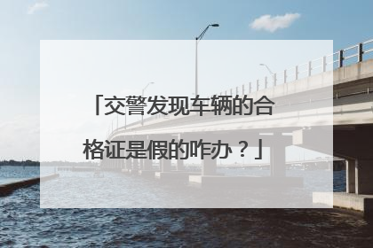 交警发现车辆的合格证是假的咋办？