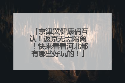 京津冀健康码互认！返京无需隔离！快来看看河北都有哪些好玩的！