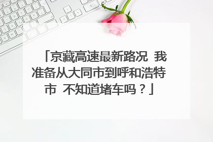 京藏高速最新路况 我准备从大同市到呼和浩特市 不知道堵车吗？