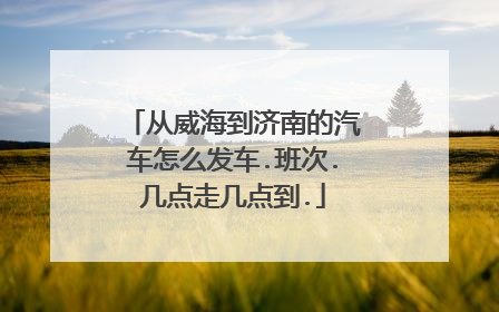 从威海到济南的汽车怎么发车.班次.几点走几点到.
