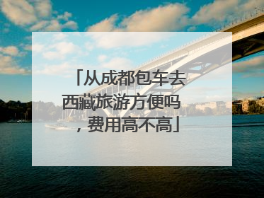 从成都包车去西藏旅游方便吗，费用高不高