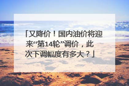 又降价！国内油价将迎来“第14轮”调价，此次下调幅度有多大？