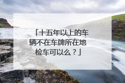 十五年以上的车辆不在车牌所在地检车可以么？