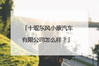 十堰东风小康汽车有限公司怎么样？