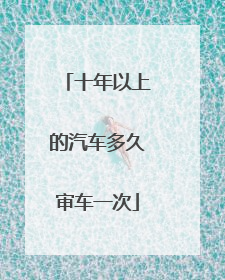 十年以上的汽车多久审车一次