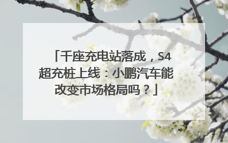 千座充电站落成，S4超充桩上线：小鹏汽车能改变市场格局吗？