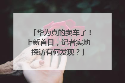 华为真的卖车了！上新首日，记者实地探访有何发现？