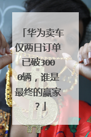 华为卖车仅两日订单已破3000辆，谁是最终的赢家？