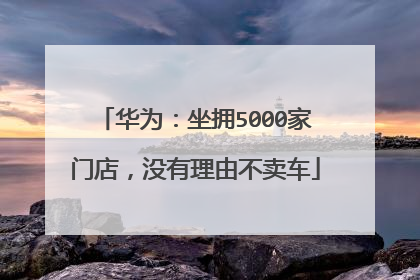 华为：坐拥5000家门店，没有理由不卖车