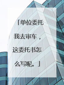 单位委托我去审车，这委托书怎么写呢。