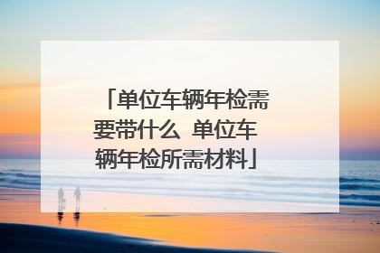 单位车辆年检需要带什么 单位车辆年检所需材料