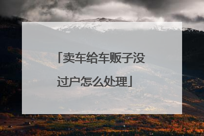 卖车给车贩子没过户怎么处理