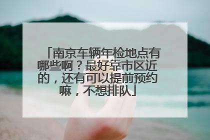 南京车辆年检地点有哪些啊？最好靠市区近的，还有可以提前预约嘛，不想排队