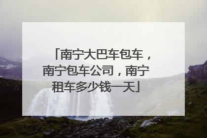 南宁大巴车包车，南宁包车公司，南宁租车多少钱一天