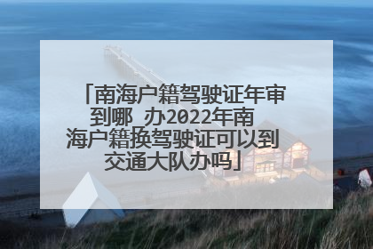 南海户籍驾驶证年审到哪_办2022年南海户籍换驾驶证可以到交通大队办吗