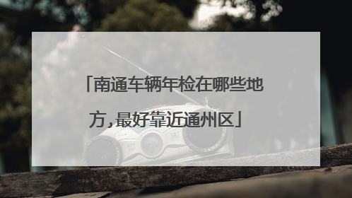 南通车辆年检在哪些地方,最好靠近通州区