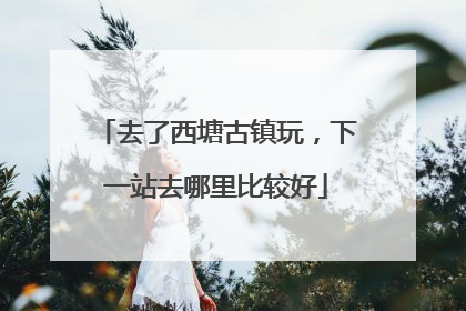 去了西塘古镇玩，下一站去哪里比较好