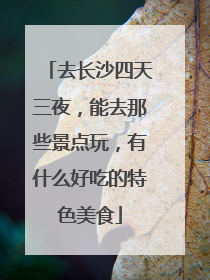 去长沙四天三夜，能去那些景点玩，有什么好吃的特色美食