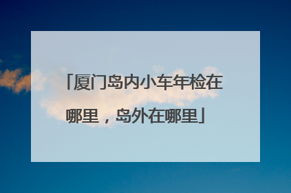 厦门岛内小车年检在哪里，岛外在哪里